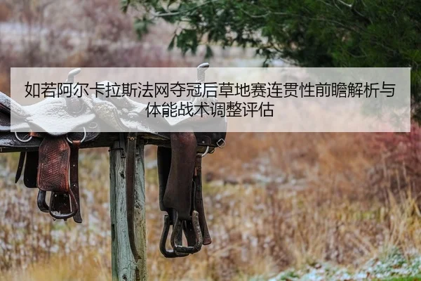 如若阿尔卡拉斯法网夺冠后草地赛连贯性前瞻解析与体能战术调整评估