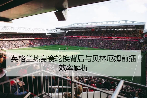 英格兰热身赛轮换背后与贝林厄姆前插效率解析