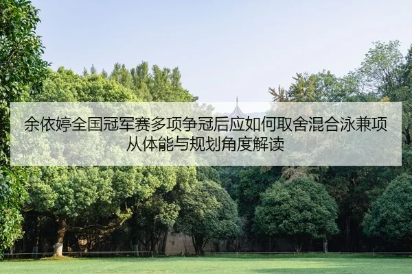 余依婷全国冠军赛多项争冠后应如何取舍混合泳兼项从体能与规划角度解读